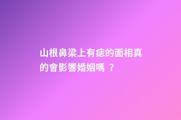 山根鼻梁上有痣的面相真的會影響婚姻嗎？